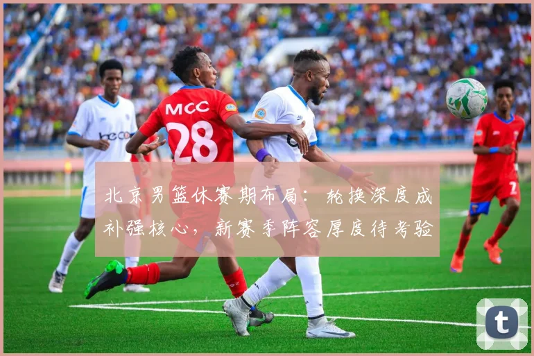 北京男篮休赛期布局：轮换深度成补强核心，新赛季阵容厚度待考验 - 虎扑体育