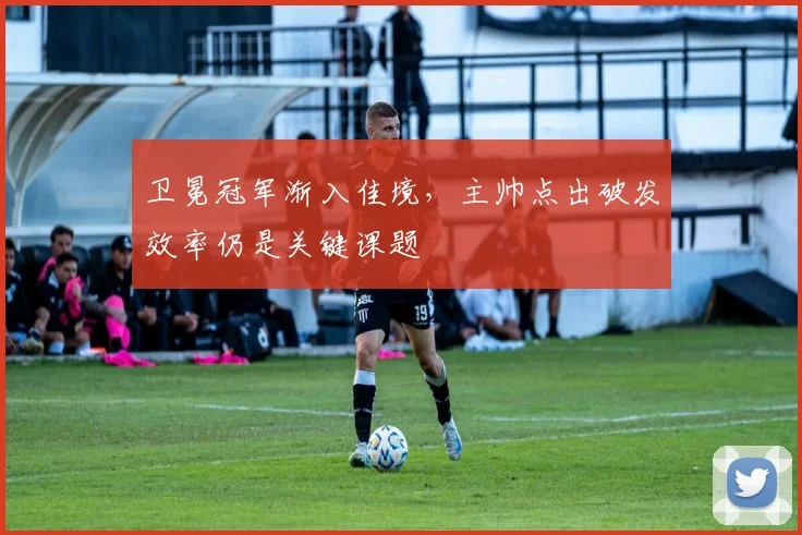卫冕冠军渐入佳境，主帅点出破发效率仍是关键课题 - 虎扑体育