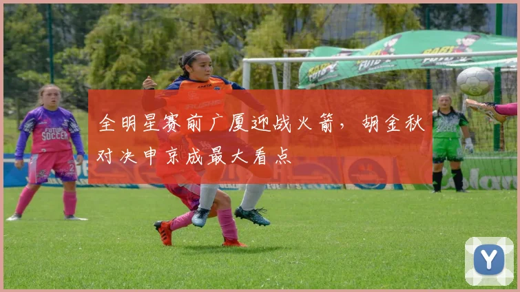 全明星赛前广厦迎战火箭，胡金秋对决申京成最大看点 - 虎扑体育