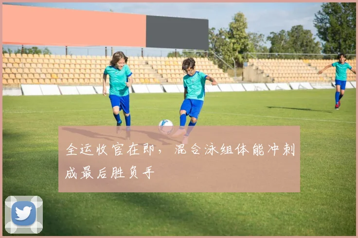 全运收官在即，混合泳组体能冲刺成最后胜负手 - 虎扑体育