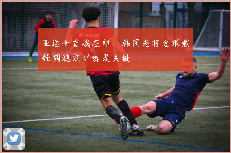 亚运会首战在即，韩国老将金珉载强调稳定训练是关键