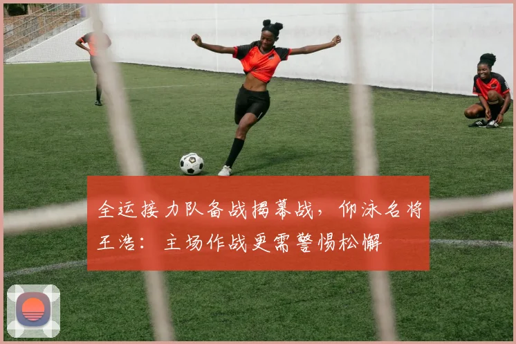 全运接力队备战揭幕战，仰泳名将王浩：主场作战更需警惕松懈 - 虎扑体育