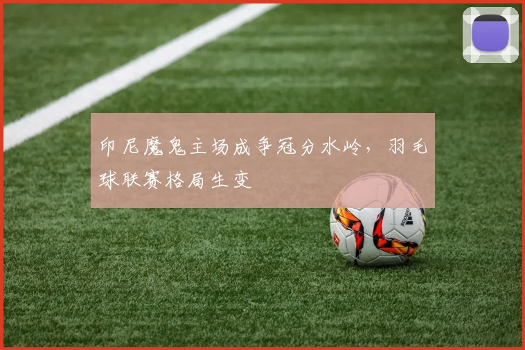 印尼魔鬼主场成争冠分水岭，羽毛球联赛格局生变 - 虎扑体育