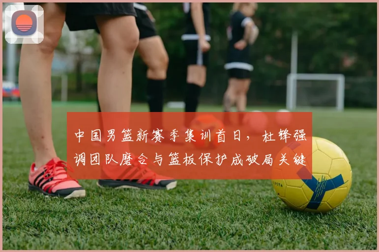中国男篮新赛季集训首日，杜锋强调团队磨合与篮板保护成破局关键