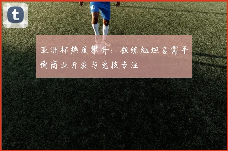 亚洲杯热度攀升，教练组坦言需平衡商业开发与竞技专注