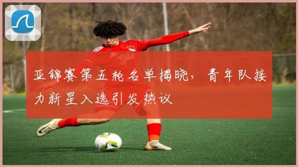 亚锦赛第五轮名单揭晓,青年队接力新星入选引发热议