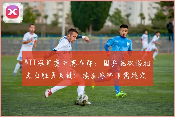 WTT冠军赛开赛在即，国乒混双搭档点出胜负关键：接发球环节需稳定输出