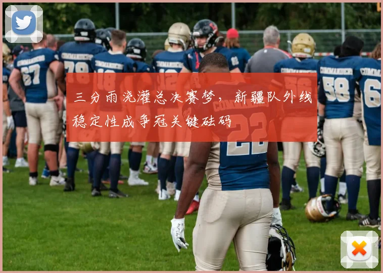 三分雨浇灌总决赛梦,新疆队外线稳定性成争冠关键砝码