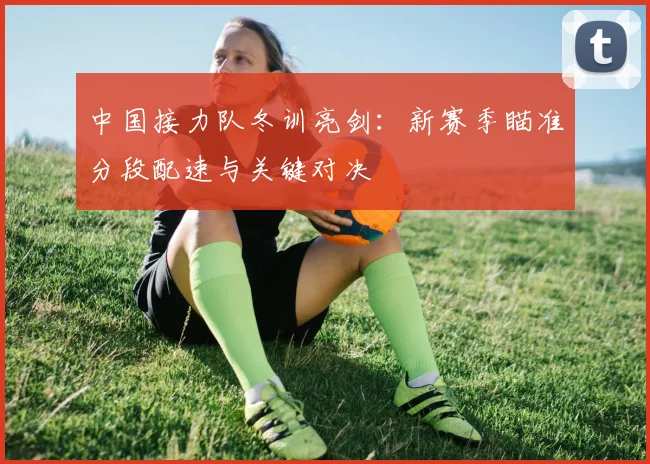 中国接力队冬训亮剑：新赛季瞄准分段配速与关键对决