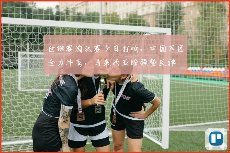 世锦赛淘汰赛今日打响，中国军团全力冲高，马来西亚盼强势反弹