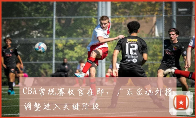 CBA常规赛收官在即,广东宏远外援调整进入关键阶段