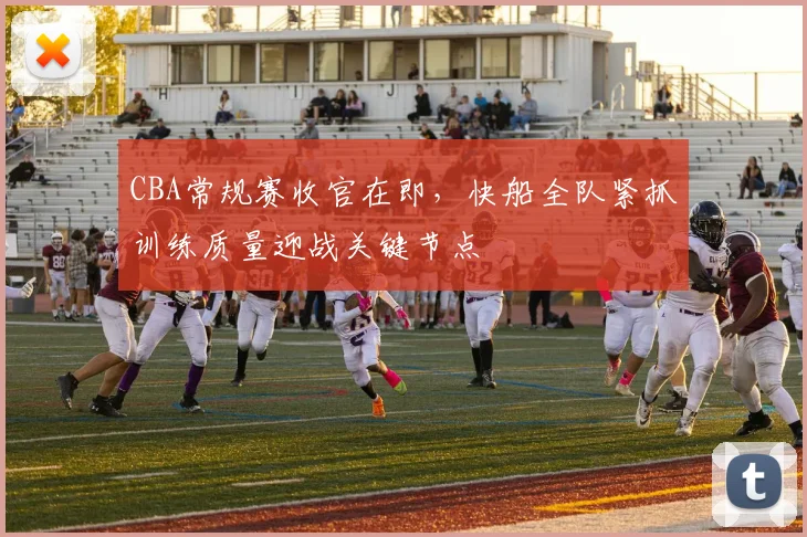 CBA常规赛收官在即，快船全队紧抓训练质量迎战关键节点