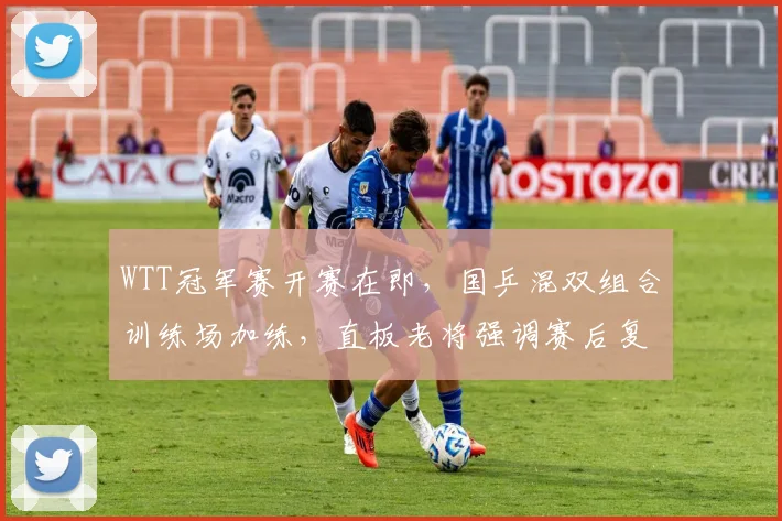 WTT冠军赛开赛在即，国乒混双组合训练场加练，直板老将强调赛后复盘不能松劲