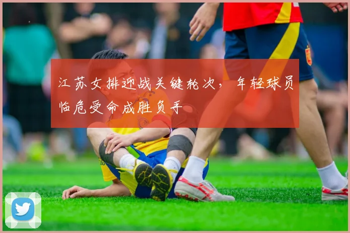 江苏女排迎战关键轮次,年轻球员临危受命成胜负手