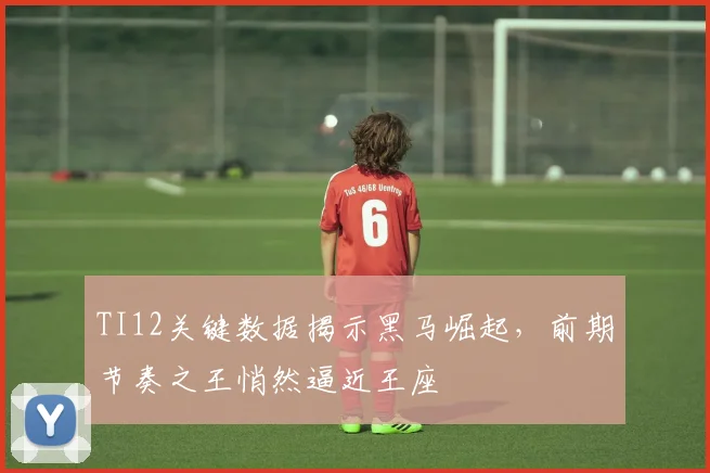 TI12关键数据揭示黑马崛起，前期节奏之王悄然逼近王座