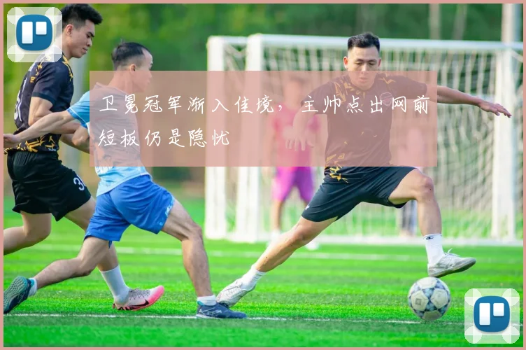 卫冕冠军渐入佳境，主帅点出网前短板仍是隐忧 - 虎扑体育
