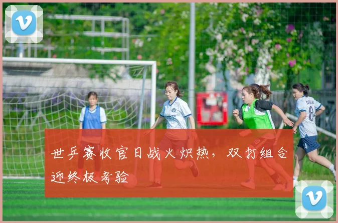 世乒赛收官日战火炽热，双打组合迎终极考验