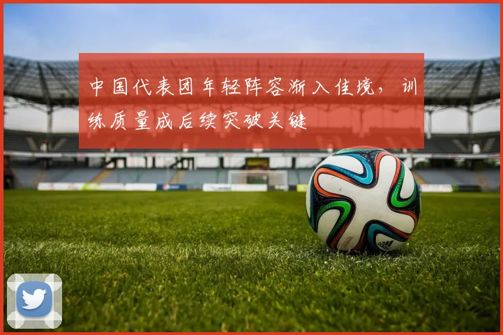 中国代表团年轻阵容渐入佳境，训练质量成后续突破关键