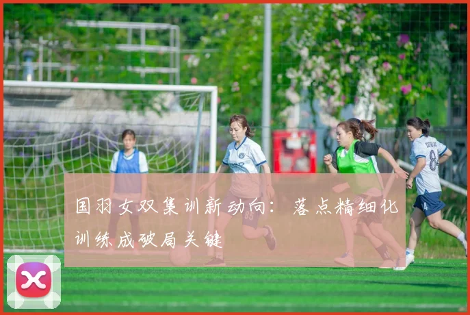 国羽女双集训新动向：落点精细化训练成破局关键 - 虎扑体育