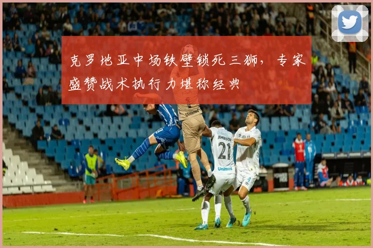 克罗地亚中场铁壁锁死三狮，专家盛赞战术执行力堪称经典