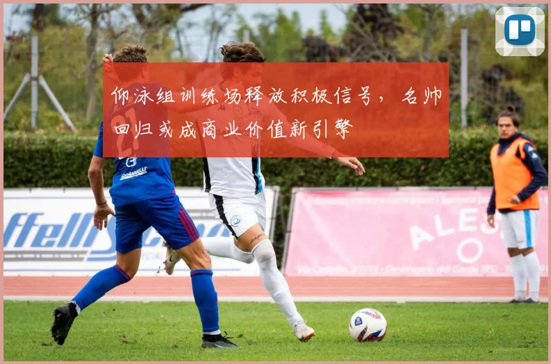 仰泳组训练场释放积极信号，名帅回归或成商业价值新引擎