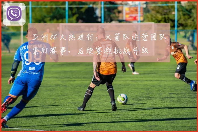 亚洲杯火热进行，火箭队运营团队紧盯赛事，后续赛程挑战升级