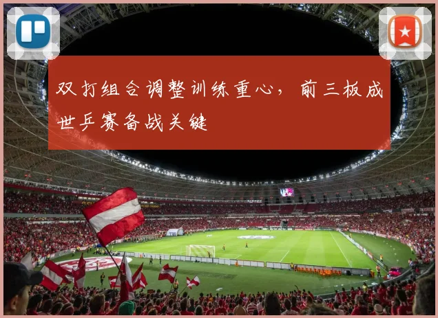 双打组合调整训练重心，前三板成世乒赛备战关键 - 虎扑体育