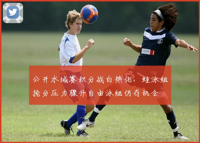 公开水域赛积分战白热化，蛙泳组抢分压力骤升自由泳组仍存机会 - 虎扑体育
