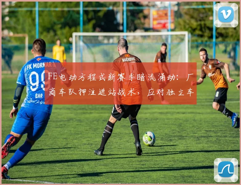 FE电动方程式新赛季暗流涌动：厂商车队押注进站战术，应对独立车手阵营冲击