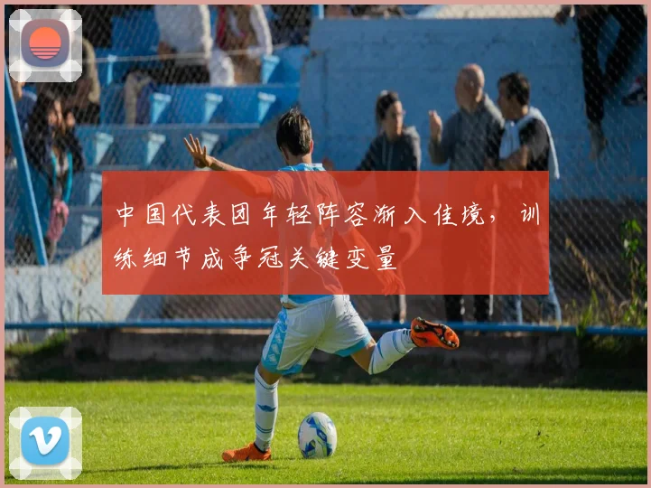 中国代表团年轻阵容渐入佳境,训练细节成争冠关键变量