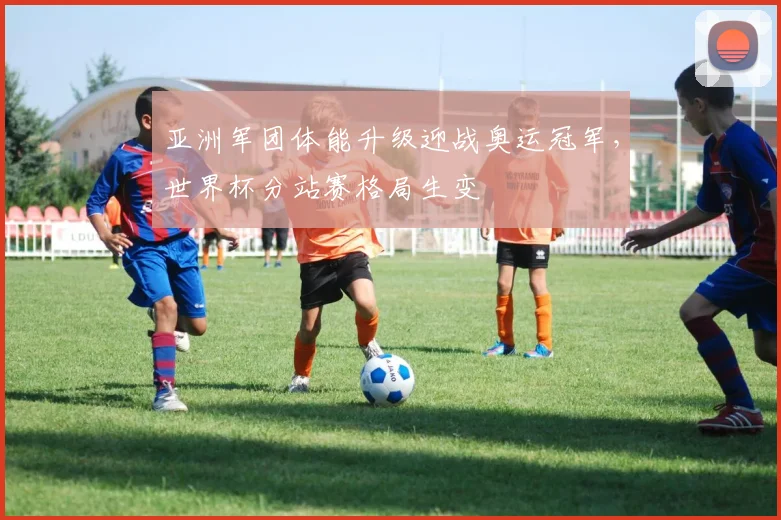 亚洲军团体能升级迎战奥运冠军,世界杯分站赛格局生变
