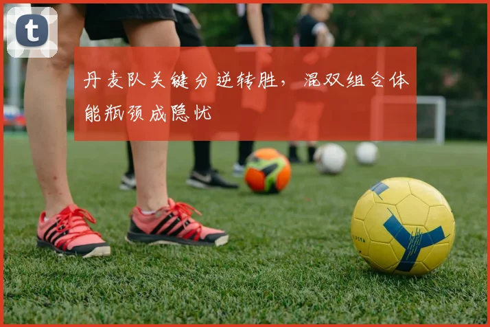 丹麦队关键分逆转胜,混双组合体能瓶颈成隐忧