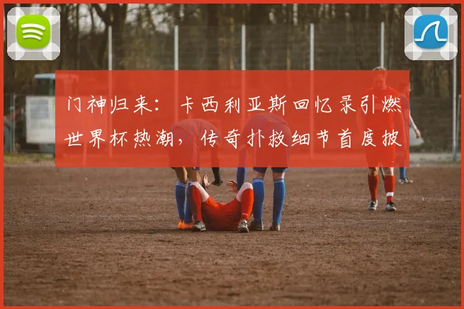 门神归来：卡西利亚斯回忆录引燃世界杯热潮，传奇扑救细节首度披露