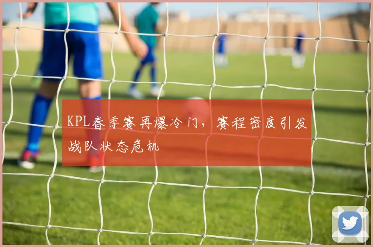 KPL春季赛再爆冷门,赛程密度引发战队状态危机