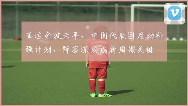 亚运余波未平，中国代表团启动补强计划，阵容深度成新周期关键