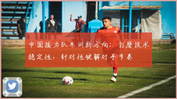 中国接力队冬训新方向：打磨技术稳定性，针对性破解对手节奏