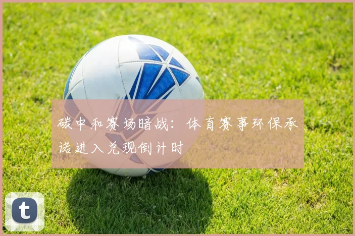 碳中和赛场暗战:体育赛事环保承诺进入兑现倒计时