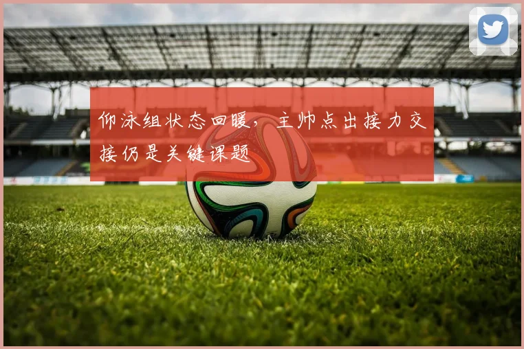 仰泳组状态回暖，主帅点出接力交接仍是关键课题