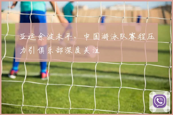 亚运余波未平,中国游泳队赛程压力引俱乐部深度关注