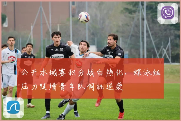 公开水域赛积分战白热化，蝶泳组压力陡增青年队伺机逆袭 - 虎扑体育
