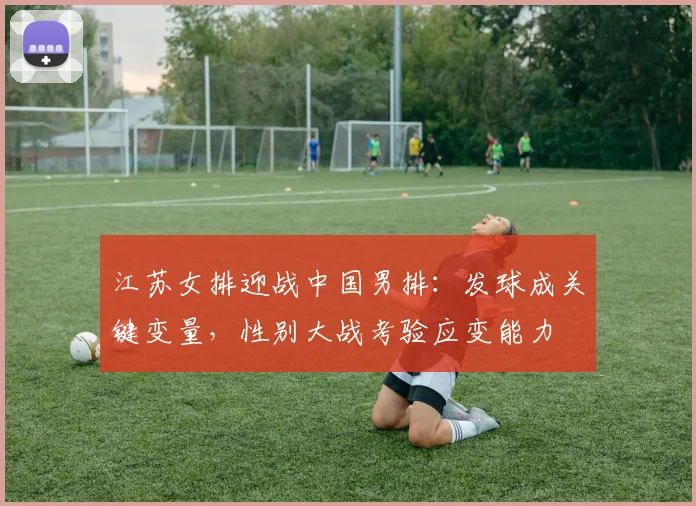江苏女排迎战中国男排：发球成关键变量，性别大战考验应变能力