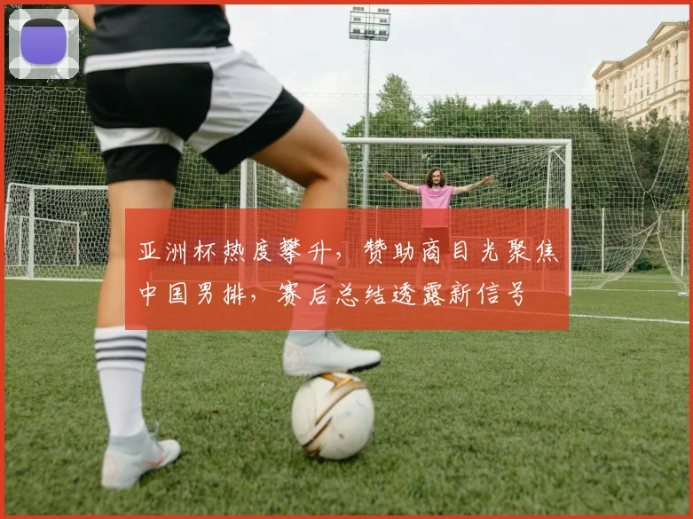 亚洲杯热度攀升,赞助商目光聚焦中国男排,赛后总结透露新信号