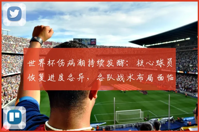 世界杯伤病潮持续发酵:核心球员恢复进度各异,各队战术布局面临变数