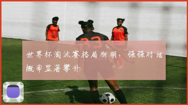 世界杯淘汰赛格局渐明,强强对话概率显著攀升
