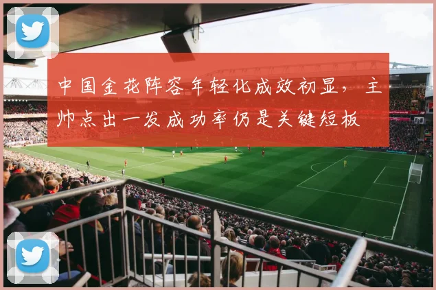 中国金花阵容年轻化成效初显，主帅点出一发成功率仍是关键短板
