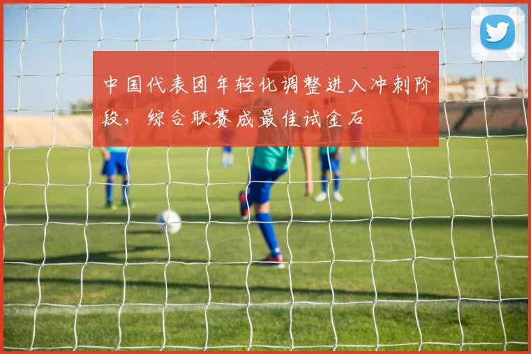 中国代表团年轻化调整进入冲刺阶段，综合联赛成最佳试金石
