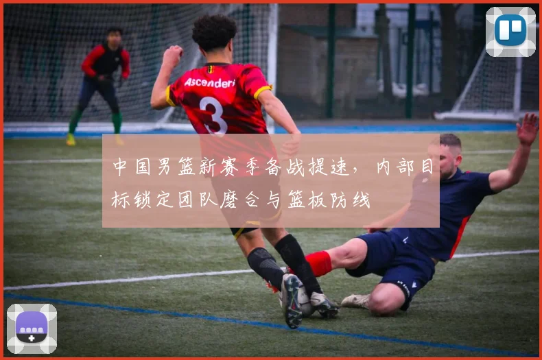 中国男篮新赛季备战提速，内部目标锁定团队磨合与篮板防线
