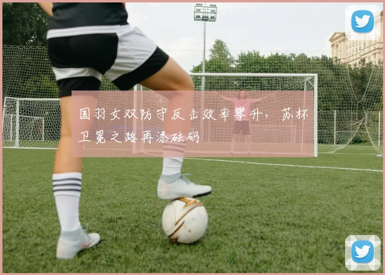 国羽女双防守反击效率攀升，苏杯卫冕之路再添砝码 - 虎扑体育