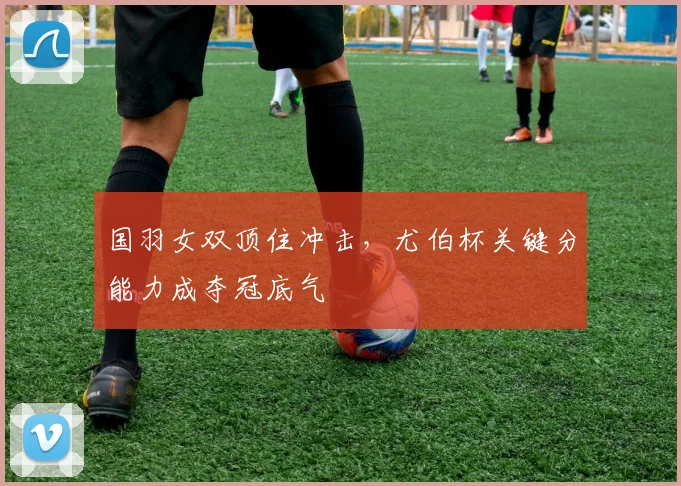 国羽女双顶住冲击，尤伯杯关键分能力成夺冠底气 - 虎扑体育