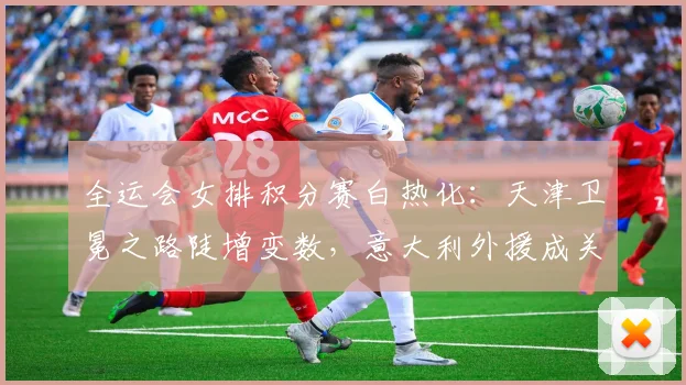 全运会女排积分赛白热化：天津卫冕之路陡增变数，意大利外援成关键变量 - 虎扑体育